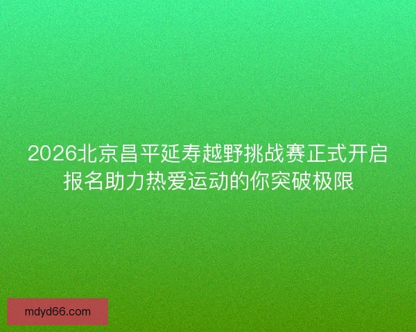 2026北京昌平延寿越野挑战赛正式开启报名助力热爱运动的你突破极限