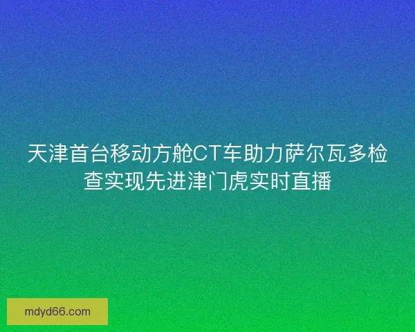天津首台移动方舱CT车助力萨尔瓦多检查实现先进津门虎实时直播