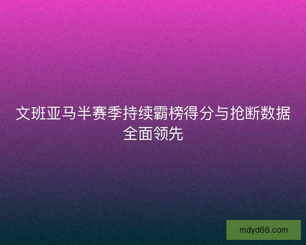 文班亚马半赛季持续霸榜得分与抢断数据全面领先