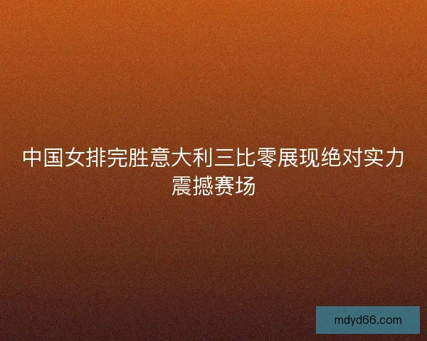 中国女排完胜意大利三比零展现绝对实力震撼赛场