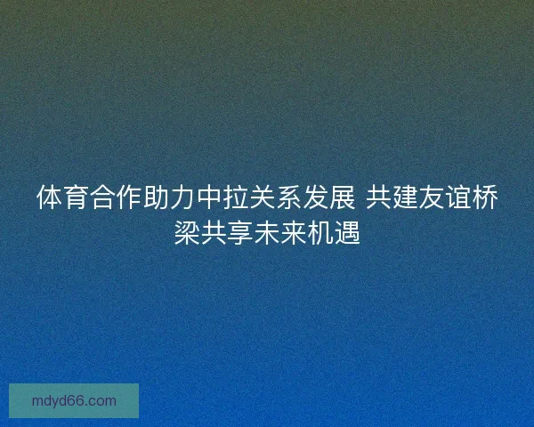 体育合作助力中拉关系发展 共建友谊桥梁共享未来机遇