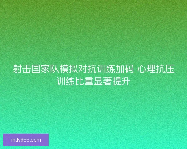 射击国家队模拟对抗训练加码 心理抗压训练比重显著提升