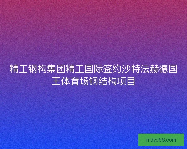 精工钢构集团精工国际签约沙特法赫德国王体育场钢结构项目