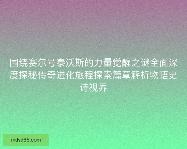 围绕赛尔号泰沃斯的力量觉醒之谜全面深度探秘传奇进化旅程探索篇章解析物语史诗视界