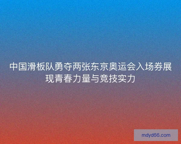 中国滑板队勇夺两张东京奥运会入场券展现青春力量与竞技实力