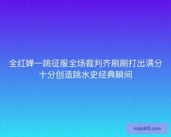 全红婵一跳征服全场裁判齐刷刷打出满分十分创造跳水史经典瞬间