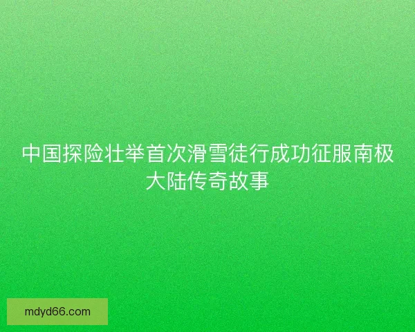 中国探险壮举首次滑雪徒行成功征服南极大陆传奇故事