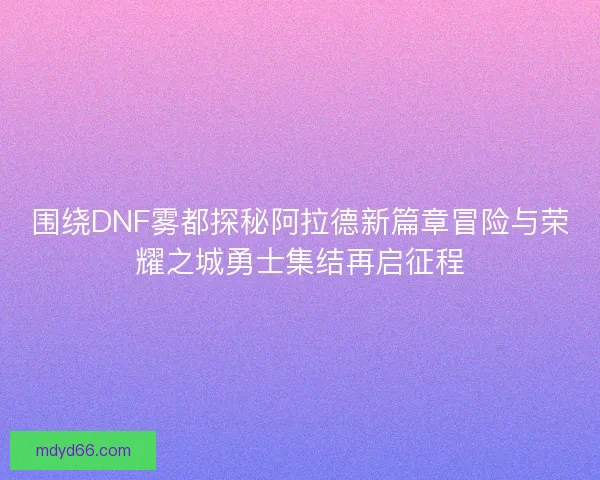 围绕DNF雾都探秘阿拉德新篇章冒险与荣耀之城勇士集结再启征程